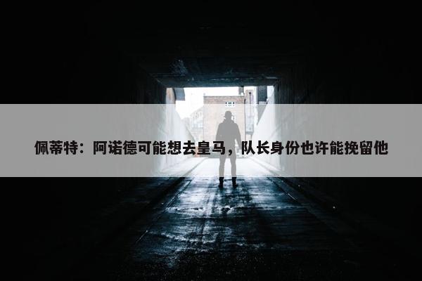 佩蒂特：阿诺德可能想去皇马，队长身份也许能挽留他