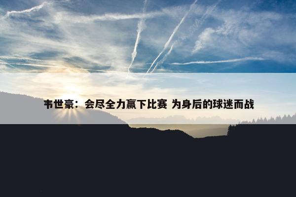 韦世豪：会尽全力赢下比赛 为身后的球迷而战