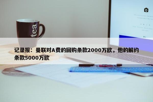 记录报：曼联对A费的回购条款2000万欧，他的解约条款5000万欧