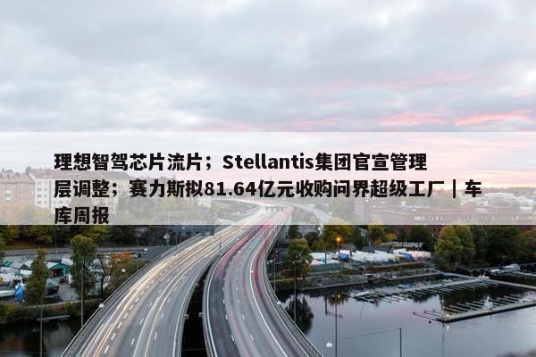 理想智驾芯片流片；Stellantis集团官宣管理层调整；赛力斯拟81.64亿元收购问界超级工厂｜车库周报