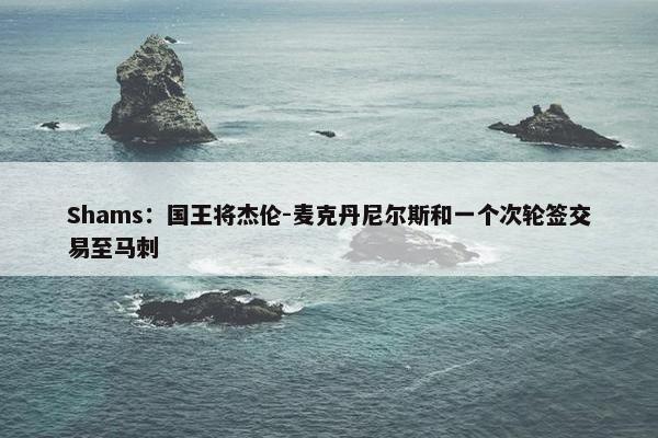 Shams：国王将杰伦-麦克丹尼尔斯和一个次轮签交易至马刺