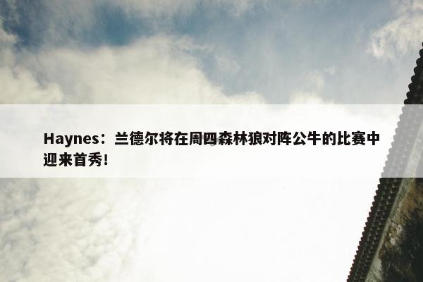 Haynes：兰德尔将在周四森林狼对阵公牛的比赛中迎来首秀！