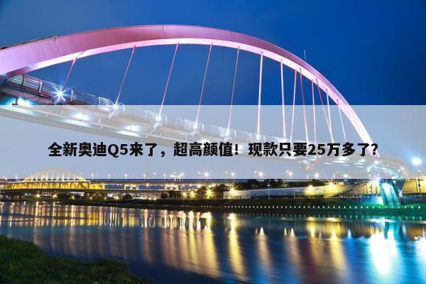 全新奥迪Q5来了，超高颜值！现款只要25万多了？