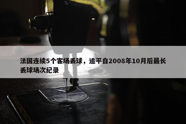 法国连续5个客场丢球，追平自2008年10月后最长丢球场次纪录