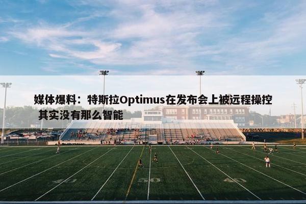 媒体爆料：特斯拉Optimus在发布会上被远程操控 其实没有那么智能