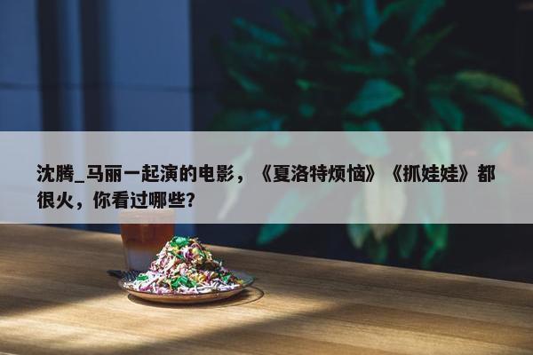 沈腾_马丽一起演的电影，《夏洛特烦恼》《抓娃娃》都很火，你看过哪些？