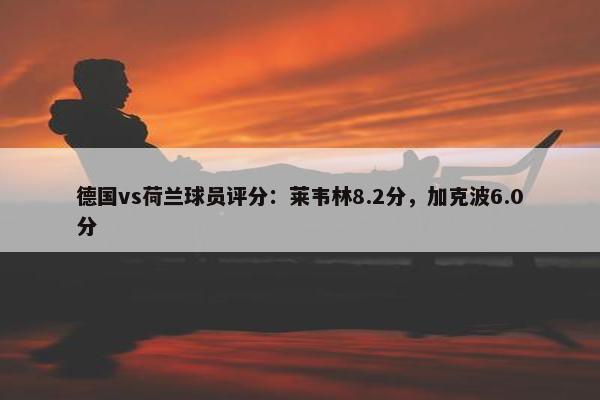 德国vs荷兰球员评分：莱韦林8.2分，加克波6.0分