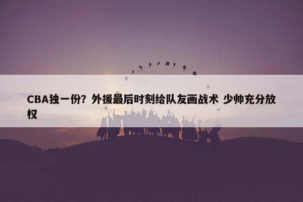 CBA独一份？外援最后时刻给队友画战术 少帅充分放权