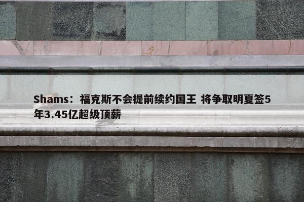 Shams：福克斯不会提前续约国王 将争取明夏签5年3.45亿超级顶薪