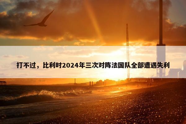 打不过，比利时2024年三次对阵法国队全部遭遇失利