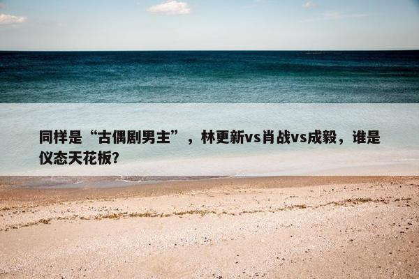 同样是“古偶剧男主”，林更新vs肖战vs成毅，谁是仪态天花板？