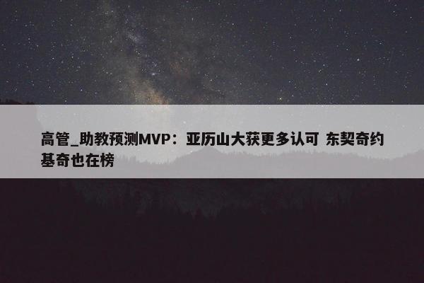 高管_助教预测MVP：亚历山大获更多认可 东契奇约基奇也在榜