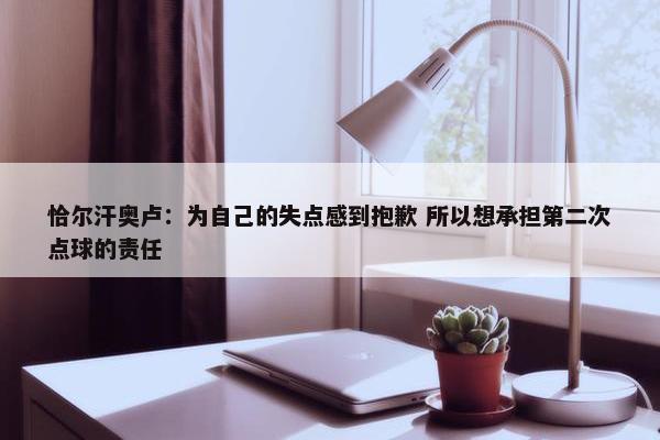 恰尔汗奥卢：为自己的失点感到抱歉 所以想承担第二次点球的责任