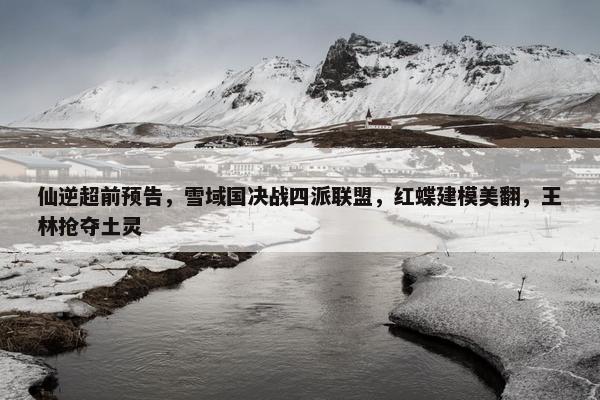 仙逆超前预告，雪域国决战四派联盟，红蝶建模美翻，王林抢夺土灵