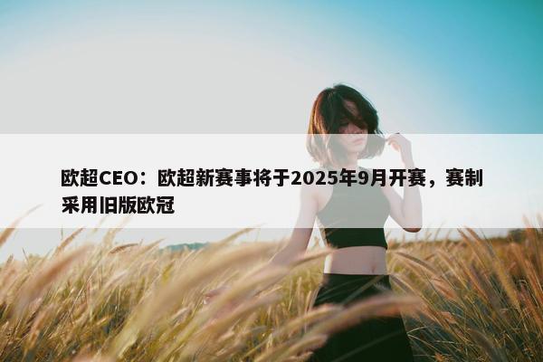 欧超CEO：欧超新赛事将于2025年9月开赛，赛制采用旧版欧冠