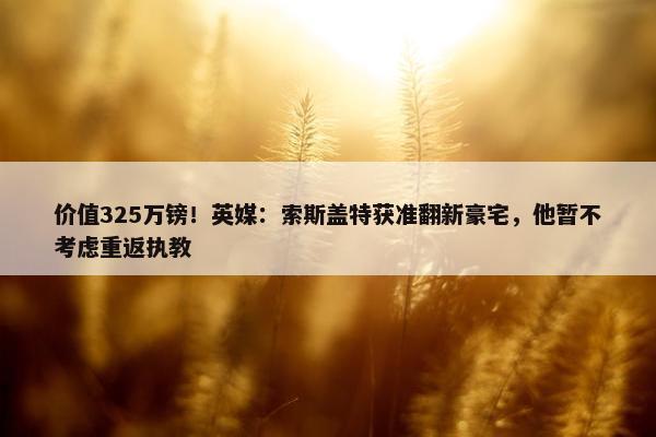 价值325万镑！英媒：索斯盖特获准翻新豪宅，他暂不考虑重返执教