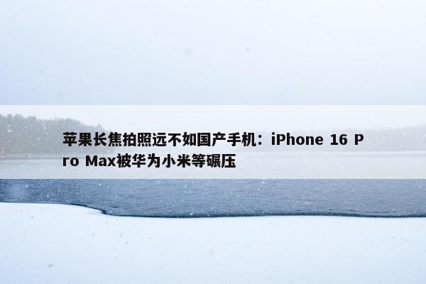 苹果长焦拍照远不如国产手机：iPhone 16 Pro Max被华为小米等碾压