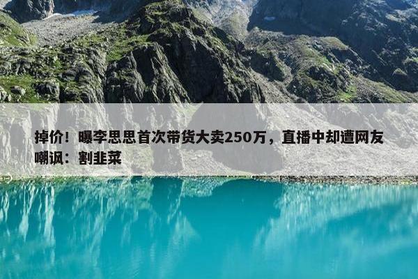 掉价！曝李思思首次带货大卖250万，直播中却遭网友嘲讽：割韭菜