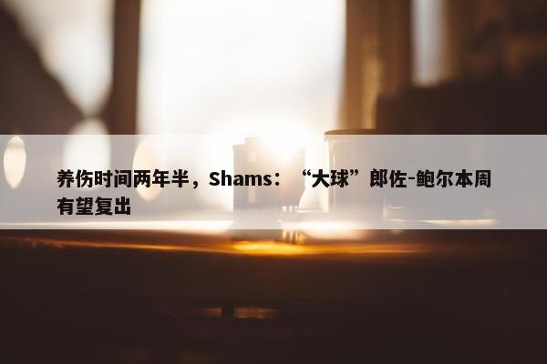 养伤时间两年半，Shams：“大球”郎佐-鲍尔本周有望复出