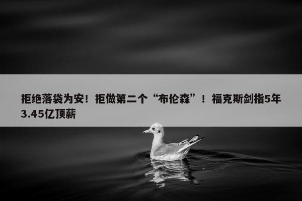 拒绝落袋为安！拒做第二个“布伦森”！福克斯剑指5年3.45亿顶薪