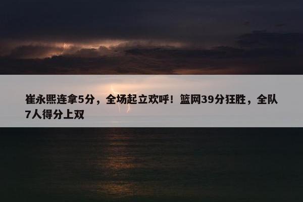 崔永熙连拿5分，全场起立欢呼！篮网39分狂胜，全队7人得分上双