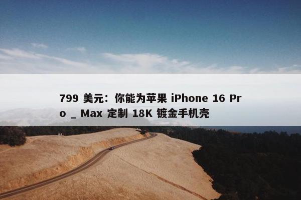 799 美元：你能为苹果 iPhone 16 Pro _ Max 定制 18K 镀金手机壳