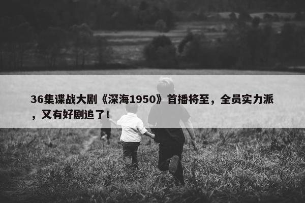 36集谍战大剧《深海1950》首播将至，全员实力派，又有好剧追了！