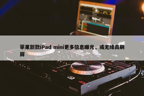 苹果新款iPad mini更多信息曝光，或无缘高刷屏