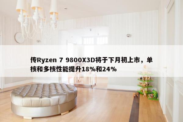 传Ryzen 7 9800X3D将于下月初上市，单核和多核性能提升18%和24%