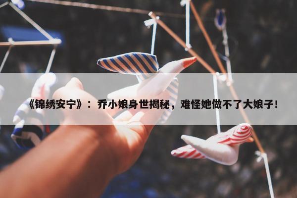 《锦绣安宁》：乔小娘身世揭秘，难怪她做不了大娘子！