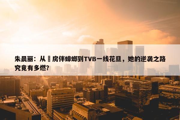 朱晨丽：从劏房伴蟑螂到TVB一线花旦，她的逆袭之路究竟有多燃？