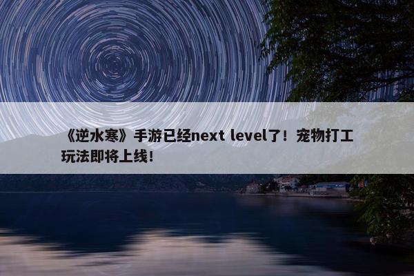 《逆水寒》手游已经next level了！宠物打工玩法即将上线！