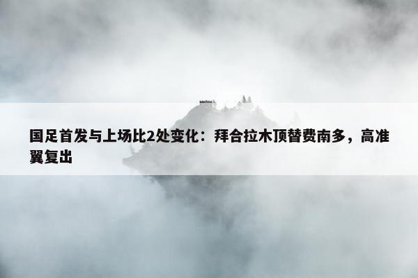 国足首发与上场比2处变化：拜合拉木顶替费南多，高准翼复出