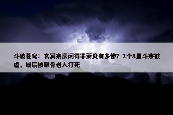 斗破苍穹：玄冥宗辰闲得罪萧炎有多惨？2个8星斗宗被虐，最后被慕骨老人打死