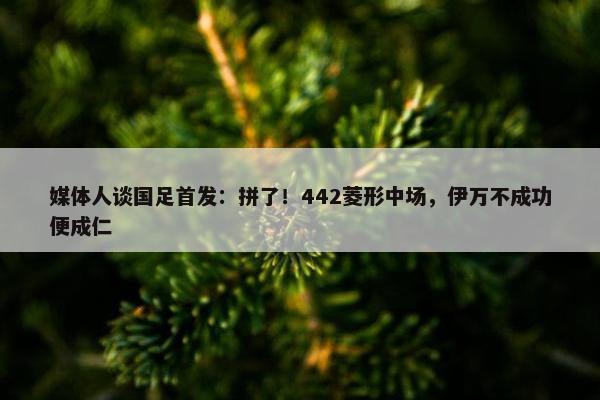 媒体人谈国足首发：拼了！442菱形中场，伊万不成功便成仁