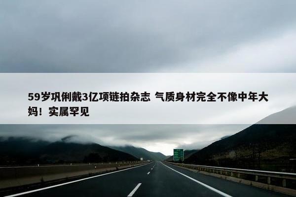 59岁巩俐戴3亿项链拍杂志 气质身材完全不像中年大妈！实属罕见