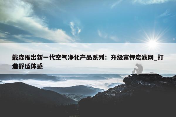 戴森推出新一代空气净化产品系列：升级富钾炭滤网_打造舒适体感