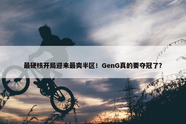 最硬核开局迎来最爽半区！GenG真的要夺冠了？