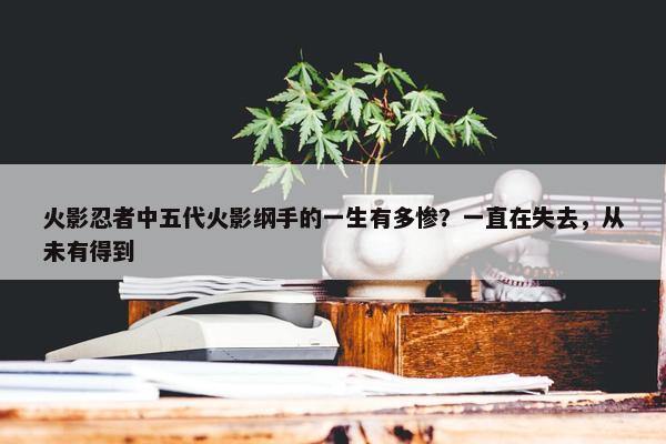 火影忍者中五代火影纲手的一生有多惨？一直在失去，从未有得到