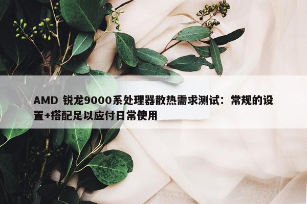 AMD 锐龙9000系处理器散热需求测试：常规的设置+搭配足以应付日常使用