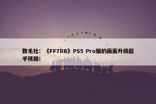 数毛社：《FF7RB》PS5 Pro版的画面升级超乎预期！