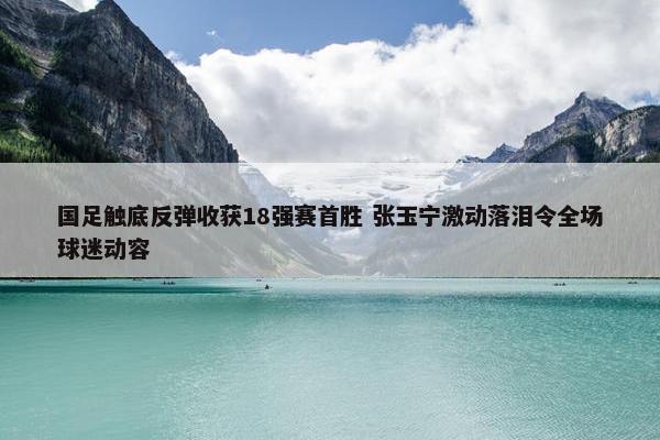 国足触底反弹收获18强赛首胜 张玉宁激动落泪令全场球迷动容