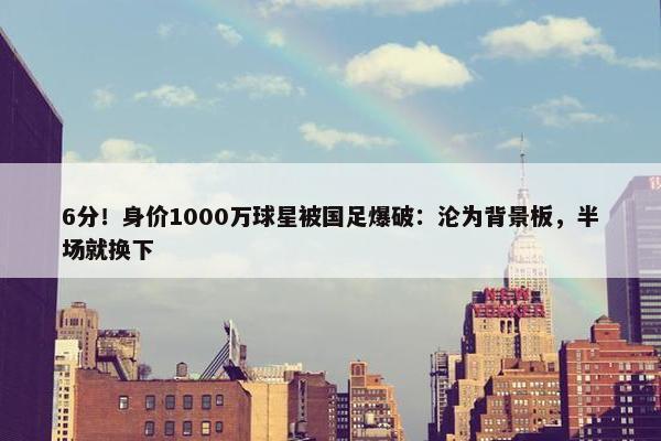 6分！身价1000万球星被国足爆破：沦为背景板，半场就换下