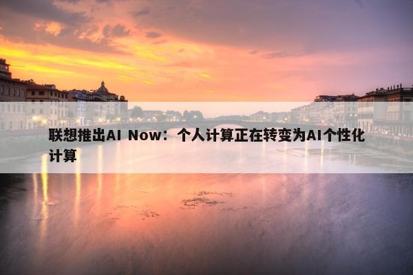 联想推出AI Now：个人计算正在转变为AI个性化计算