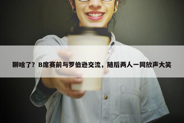 聊啥了？B席赛前与罗伯逊交流，随后两人一同放声大笑