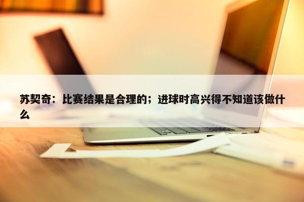 苏契奇：比赛结果是合理的；进球时高兴得不知道该做什么