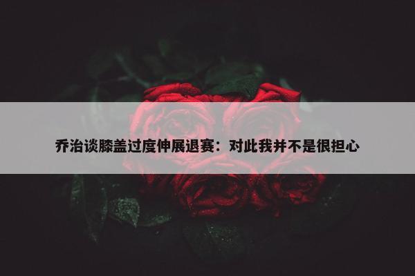 乔治谈膝盖过度伸展退赛：对此我并不是很担心