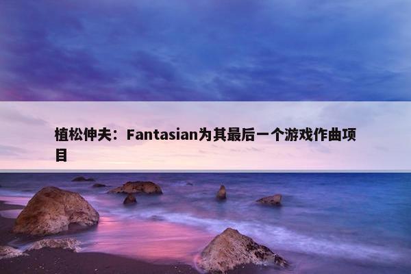 植松伸夫：Fantasian为其最后一个游戏作曲项目