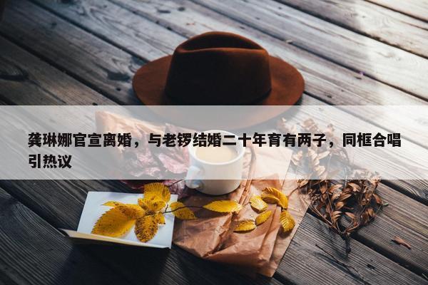 龚琳娜官宣离婚，与老锣结婚二十年育有两子，同框合唱引热议