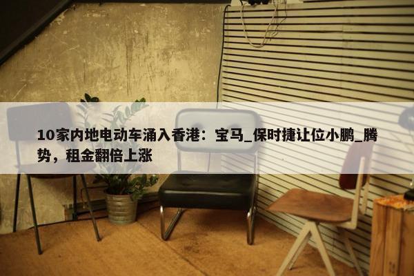 10家内地电动车涌入香港：宝马_保时捷让位小鹏_腾势，租金翻倍上涨